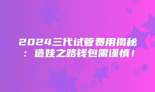 2024三代试管费用揭秘:造娃之路钱包需谨慎!