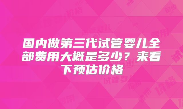 国内做第三代试管婴儿全部费用大概是多少？来看下预估价格