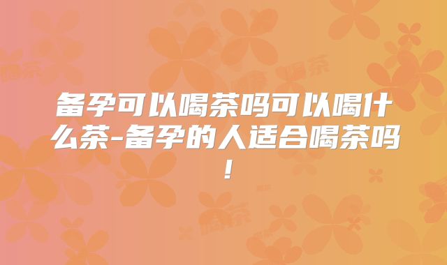 备孕可以喝茶吗可以喝什么茶-备孕的人适合喝茶吗！