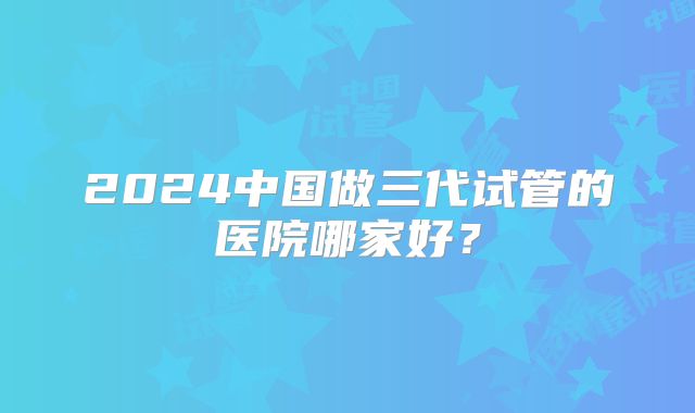 2024中国做三代试管的医院哪家好？