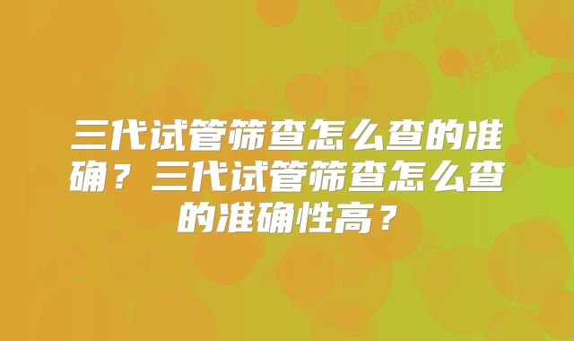 三代试管筛查怎么查的准确？三代试管筛查怎么查的准确性高？
