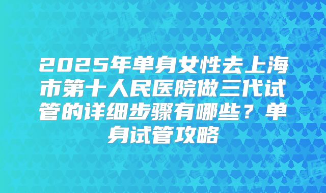 2025年单身女性去上海市第十人民医院做三代试管的详细步骤有哪些?单身试管攻略