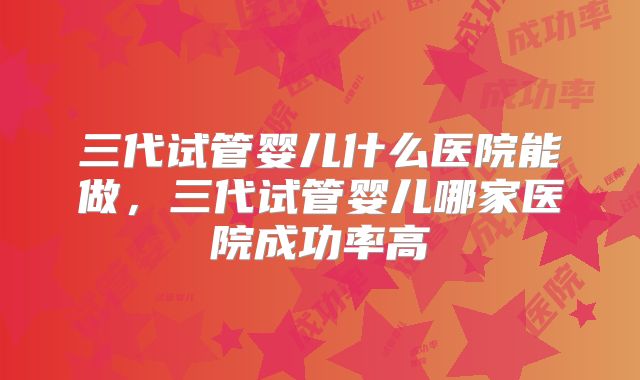 三代试管婴儿什么医院能做，三代试管婴儿哪家医院成功率高