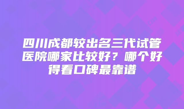四川成都较出名三代试管医院哪家比较好?哪个好得看口碑最靠谱