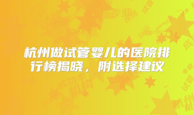 杭州做试管婴儿的医院排行榜揭晓,附选择建议