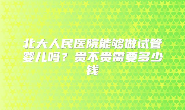 北大人民医院能够做试管婴儿吗?贵不贵需要多少钱