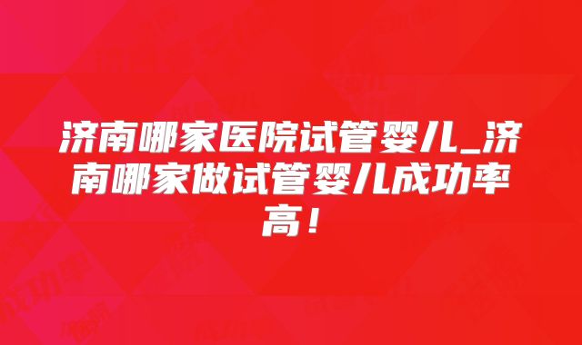 济南哪家医院试管婴儿_济南哪家做试管婴儿成功率高!