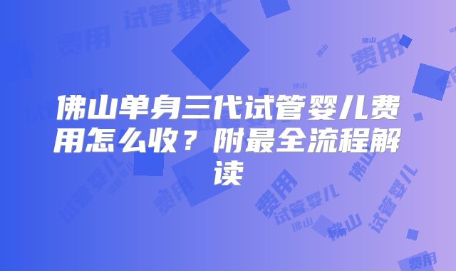 佛山单身三代试管婴儿费用怎么收？附最全流程解读