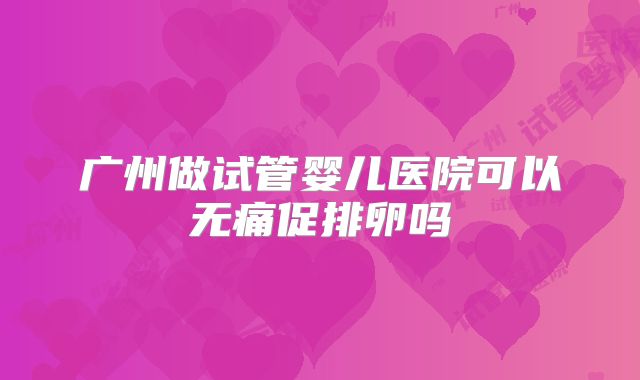 广州做试管婴儿医院可以无痛促排卵吗