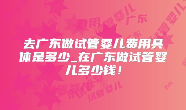 去广东做试管婴儿费用具体是多少_在广东做试管婴儿多少钱!