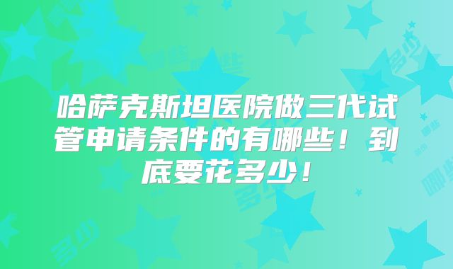哈萨克斯坦医院做三代试管申请条件的有哪些!到底要花多少!