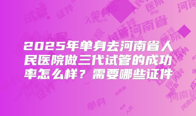 2025年单身去河南省人民医院做三代试管的成功率怎么样？需要哪些证件