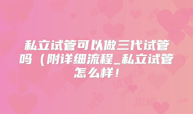 私立试管可以做三代试管吗（附详细流程_私立试管怎么样！