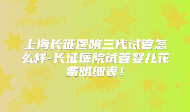 上海长征医院三代试管怎么样-长征医院试管婴儿花费明细表!