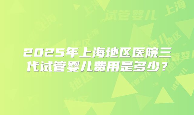 2025年上海地区医院三代试管婴儿费用是多少？