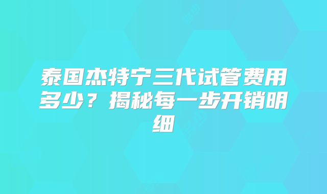 泰国杰特宁三代试管费用多少？揭秘每一步开销明细