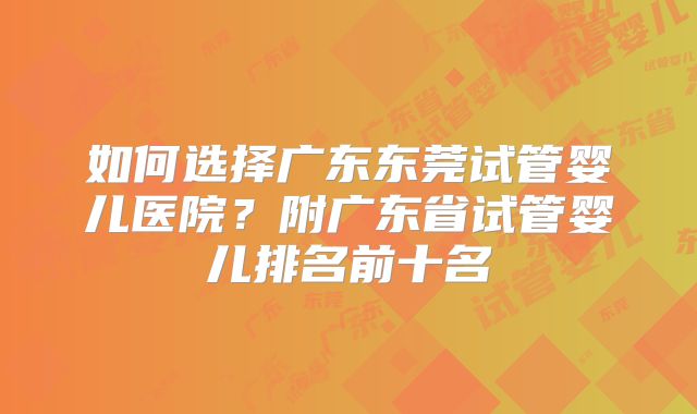 如何选择广东东莞试管婴儿医院？附广东省试管婴儿排名前十名