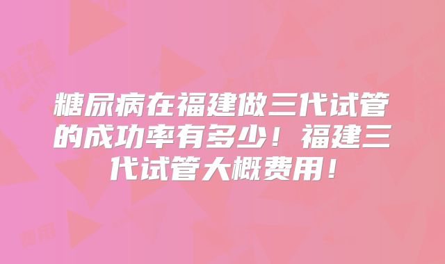 糖尿病在福建做三代试管的成功率有多少!福建三代试管大概费用!