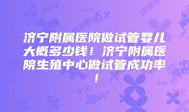 济宁附属医院做试管婴儿大概多少钱！济宁附属医院生殖中心做试管成功率！