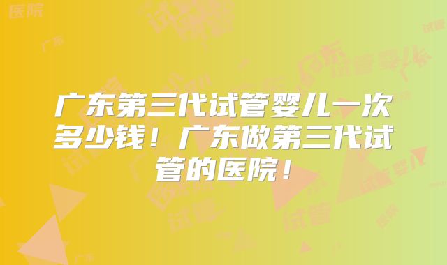 广东第三代试管婴儿一次多少钱！广东做第三代试管的医院！