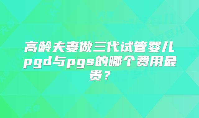 高龄夫妻做三代试管婴儿pgd与pgs的哪个费用最贵？