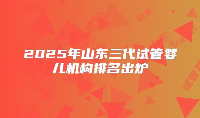 2025年山东三代试管婴儿机构排名出炉