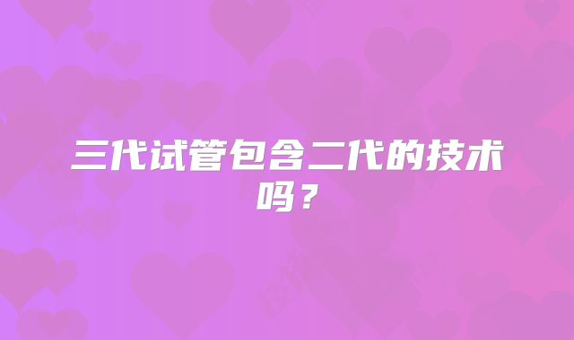三代试管包含二代的技术吗？