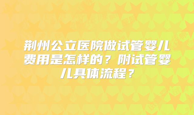 荆州公立医院做试管婴儿费用是怎样的?附试管婴儿具体流程?