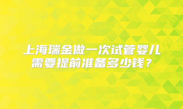 上海瑞金做一次试管婴儿需要提前准备多少钱?