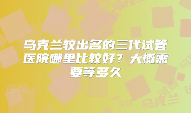 乌克兰较出名的三代试管医院哪里比较好？大概需要等多久