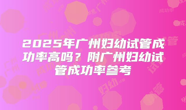 2025年广州妇幼试管成功率高吗？附广州妇幼试管成功率参考