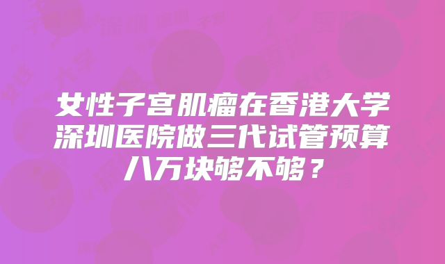 女性子宫肌瘤在香港大学深圳医院做三代试管预算八万块够不够？