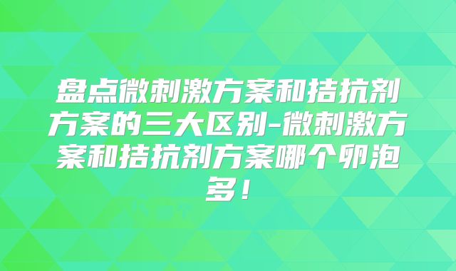 盘点微刺激方案和拮抗剂方案的三大区别-微刺激方案和拮抗剂方案哪个卵泡多！