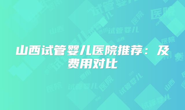 山西试管婴儿医院推荐：及费用对比