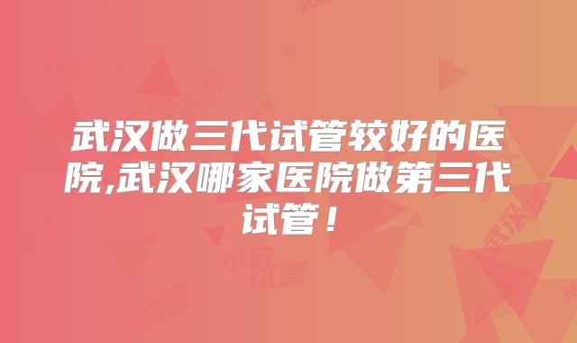 武汉做三代试管较好的医院,武汉哪家医院做第三代试管！