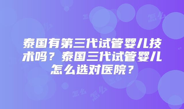 泰国有第三代试管婴儿技术吗？泰国三代试管婴儿怎么选对医院？