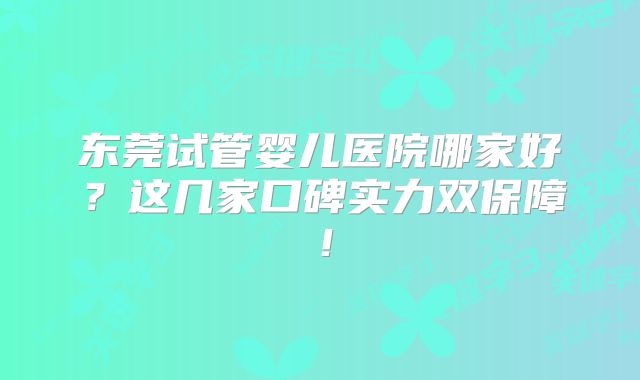 东莞试管婴儿医院哪家好？这几家口碑实力双保障！