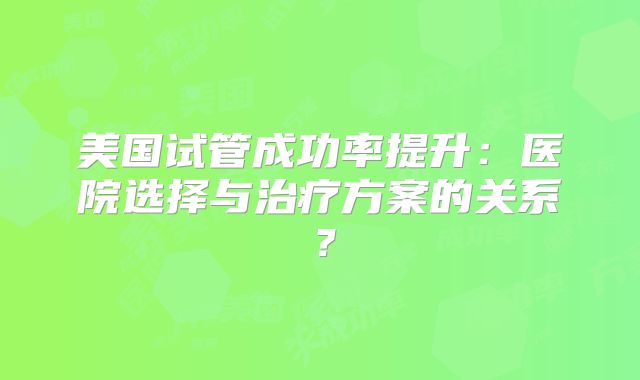 美国试管成功率提升：医院选择与治疗方案的关系？