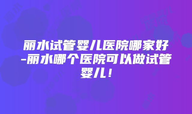 丽水试管婴儿医院哪家好-丽水哪个医院可以做试管婴儿!