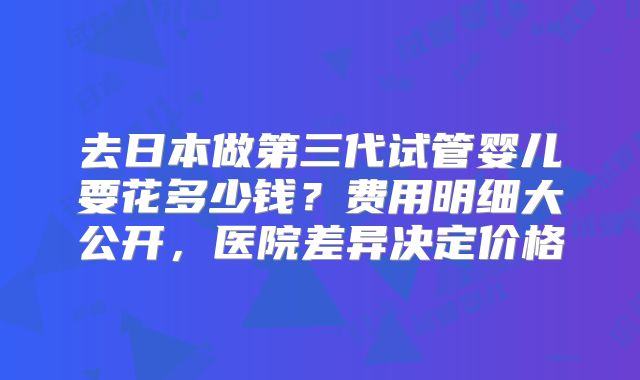 去日本做第三代试管婴儿要花多少钱？费用明细大公开，医院差异决定价格