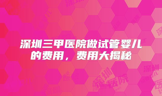 深圳三甲医院做试管婴儿的费用,费用大揭秘