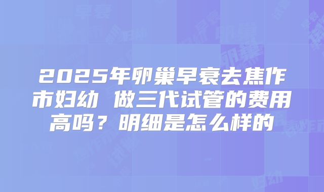 2025年卵巢早衰去焦作市妇幼 做三代试管的费用高吗？明细是怎么样的