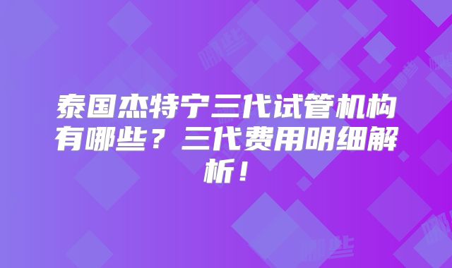 泰国杰特宁三代试管机构有哪些?三代费用明细解析!