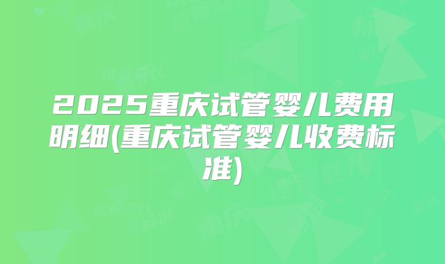 2025重庆试管婴儿费用明细(重庆试管婴儿收费标准)
