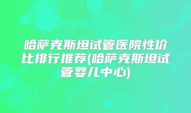 哈萨克斯坦试管医院性价比排行推荐(哈萨克斯坦试管婴儿中心)