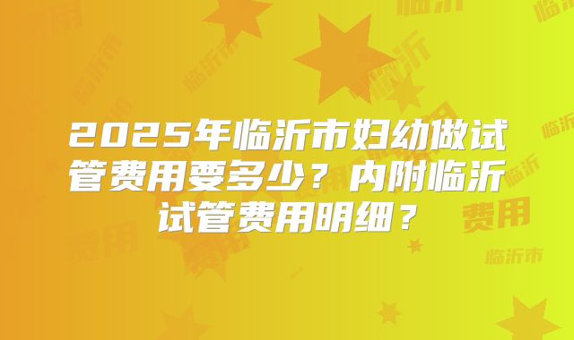 2025年临沂市妇幼做试管费用要多少?内附临沂试管费用明细?