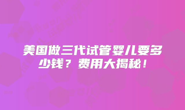 美国做三代试管婴儿要多少钱？费用大揭秘！