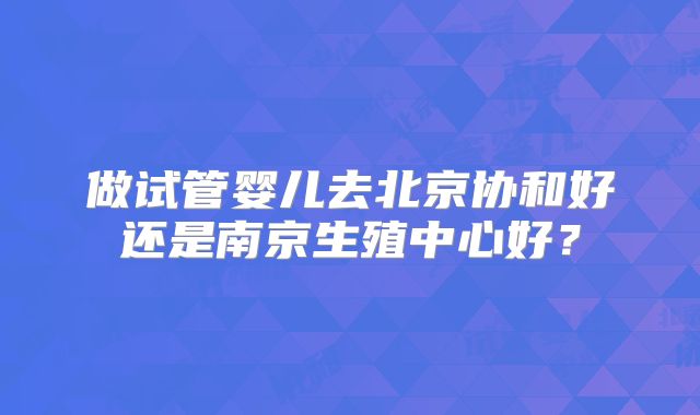 做试管婴儿去北京协和好还是南京生殖中心好?