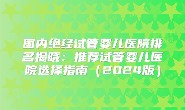 国内绝经试管婴儿医院排名揭晓：推荐试管婴儿医院选择指南（2024版）