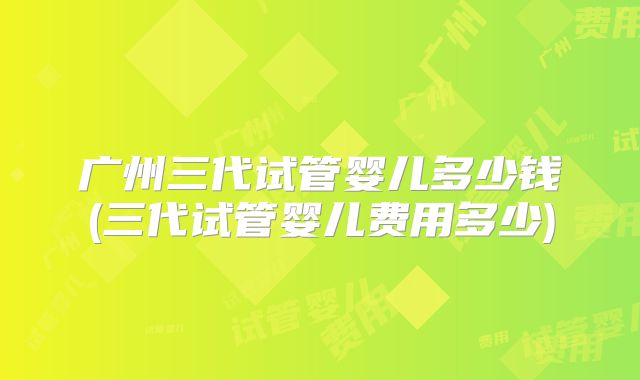 广州三代试管婴儿多少钱(三代试管婴儿费用多少)